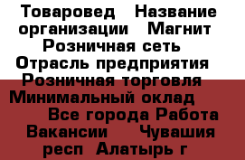 Товаровед › Название организации ­ Магнит, Розничная сеть › Отрасль предприятия ­ Розничная торговля › Минимальный оклад ­ 27 500 - Все города Работа » Вакансии   . Чувашия респ.,Алатырь г.